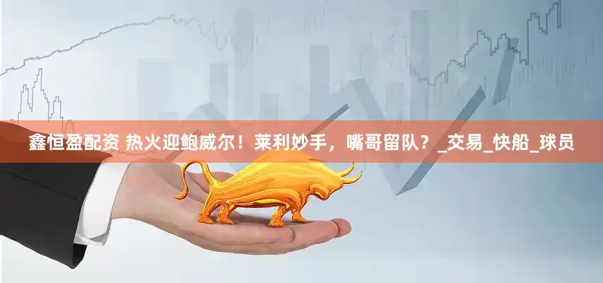 鑫恒盈配资 热火迎鲍威尔！莱利妙手，嘴哥留队？_交易_快船_球员