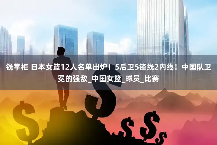 钱掌柜 日本女篮12人名单出炉！5后卫5锋线2内线！中国队卫冕的强敌_中国女篮_球员_比赛