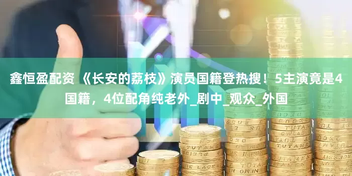 鑫恒盈配资 《长安的荔枝》演员国籍登热搜！5主演竟是4国籍，4位配角纯老外_剧中_观众_外国