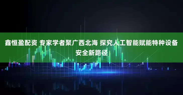 鑫恒盈配资 专家学者聚广西北海 探究人工智能赋能特种设备安全新路径