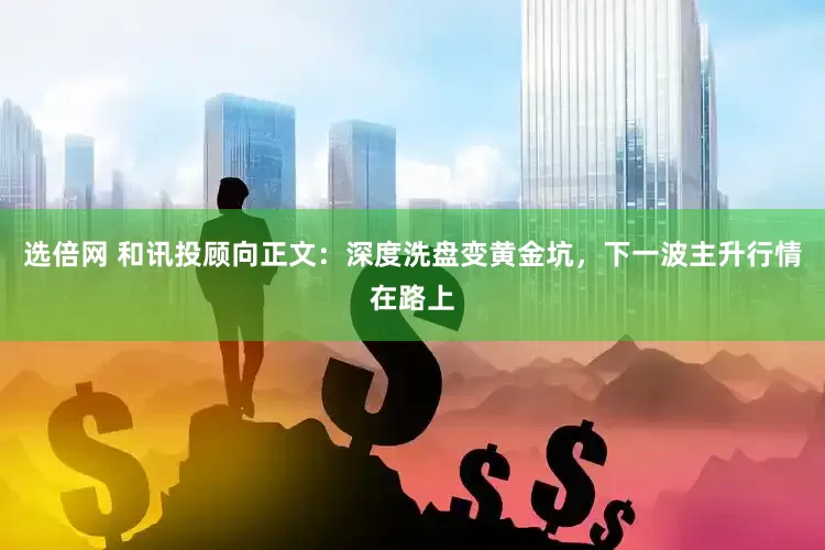 选倍网 和讯投顾向正文：深度洗盘变黄金坑，下一波主升行情在路上