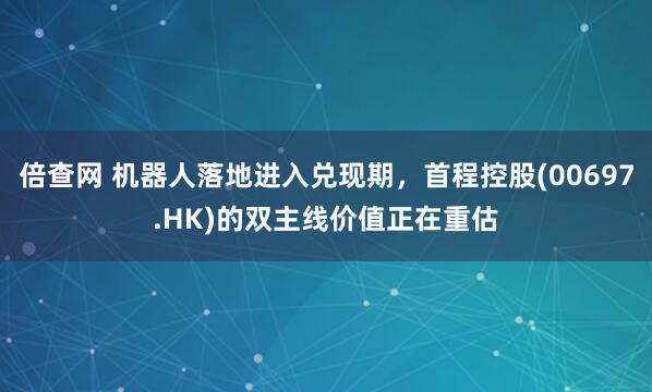倍查网 机器人落地进入兑现期，首程控股(00697.HK)的双主线价值正在重估