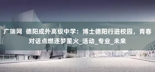 广瑞网  德阳成外高级中学：博士德阳行进校园，青春对话点燃逐梦星火_活动_专业_未来