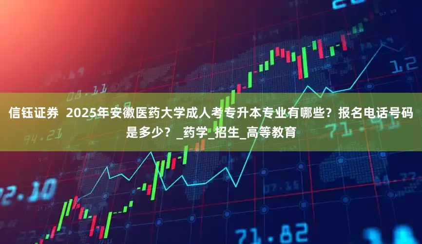 信钰证券  2025年安徽医药大学成人考专升本专业有哪些？报名电话号码是多少？_药学_招生_高等教育