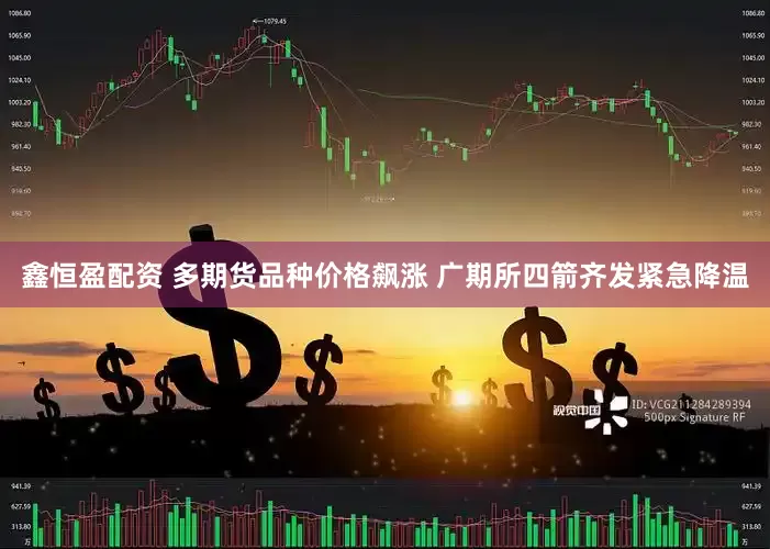 鑫恒盈配资 多期货品种价格飙涨 广期所四箭齐发紧急降温