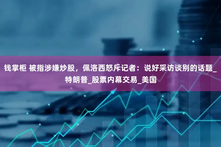 钱掌柜 被指涉嫌炒股，佩洛西怒斥记者：说好采访谈别的话题_特朗普_股票内幕交易_美国