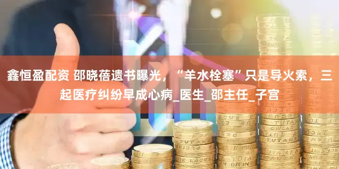 鑫恒盈配资 邵晓蓓遗书曝光，“羊水栓塞”只是导火索，三起医疗纠纷早成心病_医生_邵主任_子宫