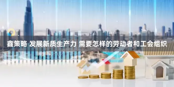 鑫策略 发展新质生产力 需要怎样的劳动者和工会组织