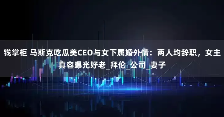 钱掌柜 马斯克吃瓜美CEO与女下属婚外情：两人均辞职，女主真容曝光好老_拜伦_公司_妻子