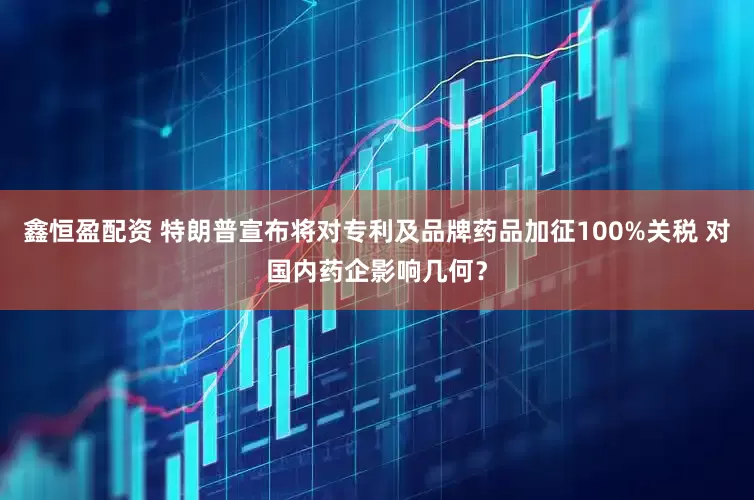 鑫恒盈配资 特朗普宣布将对专利及品牌药品加征100%关税 对国内药企影响几何？