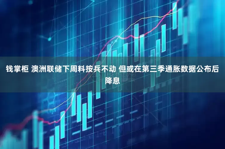 钱掌柜 澳洲联储下周料按兵不动 但或在第三季通胀数据公布后降息