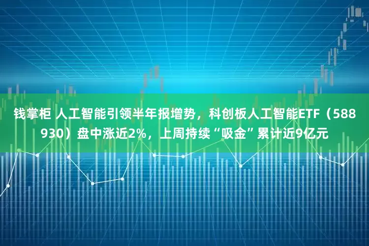 钱掌柜 人工智能引领半年报增势,科创板人工智能ETF(588930)盘中涨近2%,上周持续“吸金”累计近9亿元