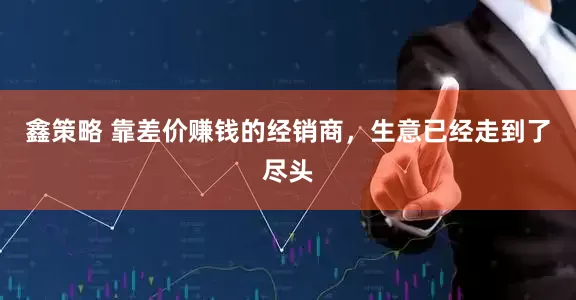 鑫策略 靠差价赚钱的经销商，生意已经走到了尽头