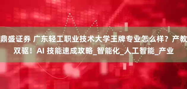 鼎盛证券 广东轻工职业技术大学王牌专业怎么样？产教双驱！AI 技能速成攻略_智能化_人工智能_产业
