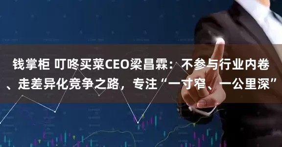钱掌柜 叮咚买菜CEO梁昌霖：不参与行业内卷、走差异化竞争之路，专注“一寸窄、一公里深”