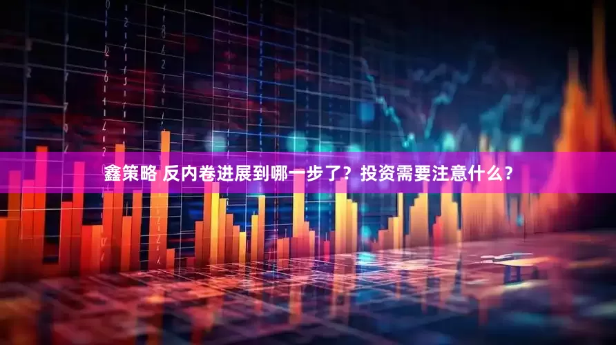 鑫策略 反内卷进展到哪一步了？投资需要注意什么？