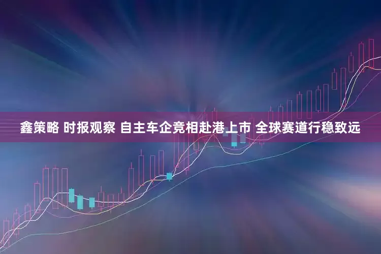 鑫策略 时报观察 自主车企竞相赴港上市 全球赛道行稳致远
