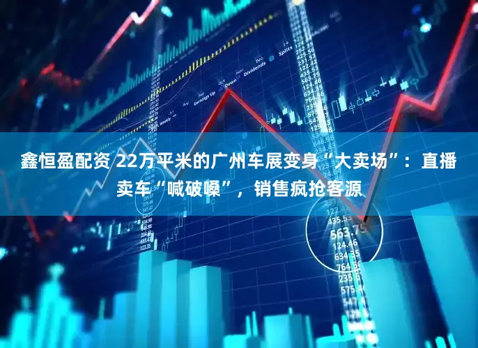鑫恒盈配资 22万平米的广州车展变身“大卖场”：直播卖车“喊破嗓”，销售疯抢客源