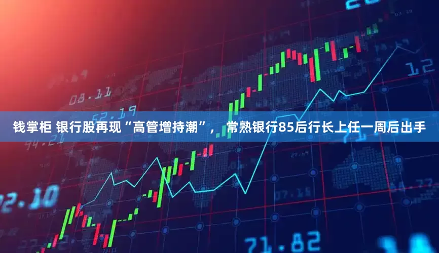 钱掌柜 银行股再现“高管增持潮”， 常熟银行85后行长上任一周后出手