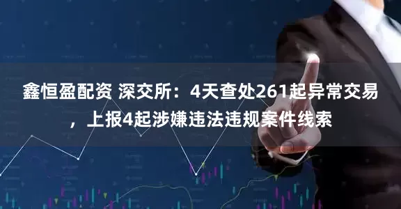 鑫恒盈配资 深交所：4天查处261起异常交易，上报4起涉嫌违法违规案件线索