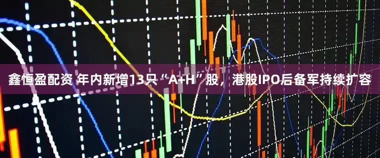 鑫恒盈配资 年内新增13只“A+H”股，港股IPO后备军持续扩容