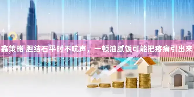 鑫策略 胆结石平时不吭声，一顿油腻饭可能把疼痛引出来
